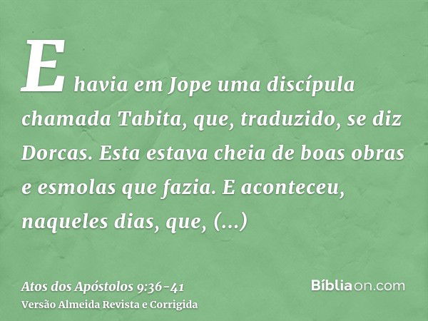 E havia em Jope uma discípula chamada Tabita, que, traduzido, se diz Dorcas. Esta estava cheia de boas obras e esmolas que fazia.E aconteceu, naqueles dias, que