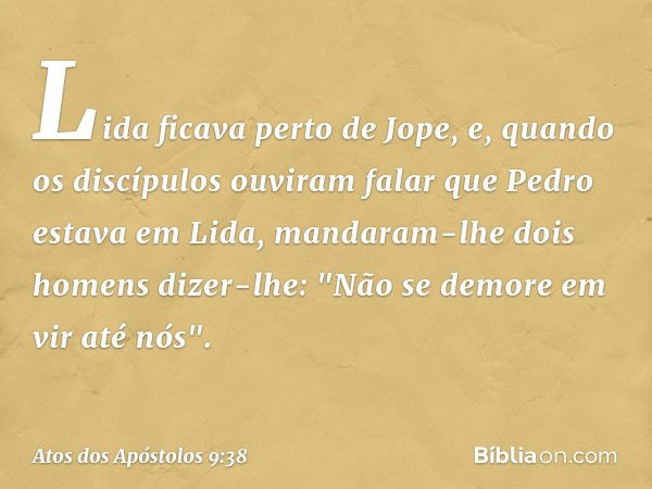 Lida ficava perto de Jope, e, quando os discípulos ouviram falar que Pedro estava em Lida, mandaram-lhe dois homens dizer-lhe: "Não se demore em vir até nós". -