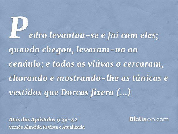 Pedro levantou-se e foi com eles; quando chegou, levaram-no ao cenáulo; e todas as viúvas o cercaram, chorando e mostrando-lhe as túnicas e vestidos que Dorcas 