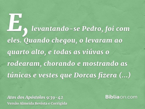 E, levantando-se Pedro, foi com eles. Quando chegou, o levaram ao quarto alto, e todas as viúvas o rodearam, chorando e mostrando as túnicas e vestes que Dorcas