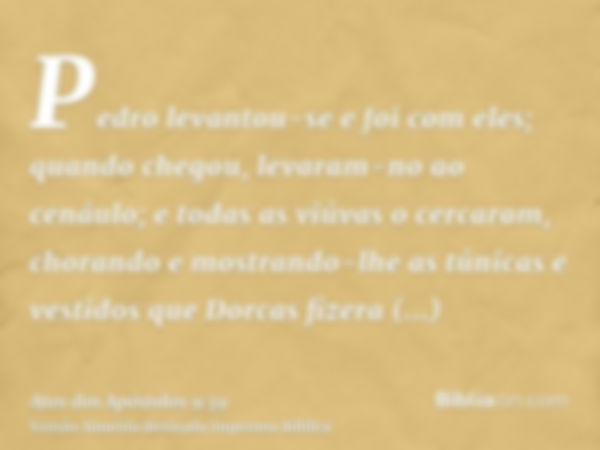 Pedro levantou-se e foi com eles; quando chegou, levaram-no ao cenáulo; e todas as viúvas o cercaram, chorando e mostrando-lhe as túnicas e vestidos que Dorcas 