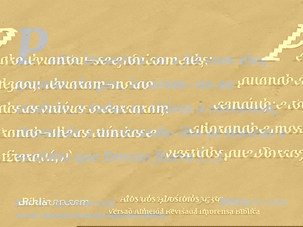Pedro levantou-se e foi com eles; quando chegou, levaram-no ao cenáulo; e todas as viúvas o cercaram, chorando e mostrando-lhe as túnicas e vestidos que Dorcas