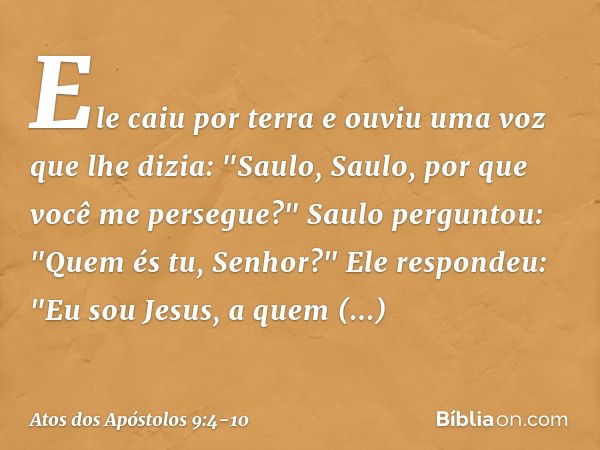 Ele caiu por terra e ouviu uma voz que lhe dizia: "Saulo, Saulo, por que você me persegue?" Saulo perguntou: "Quem és tu, Senhor?"
Ele respondeu: "Eu sou Jesus,