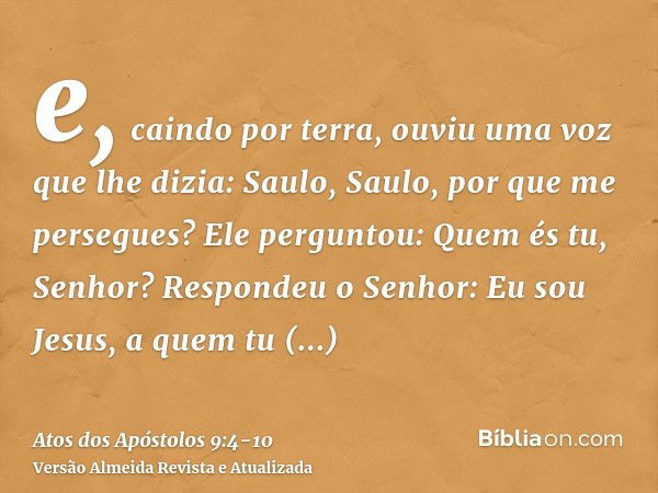 e, caindo por terra, ouviu uma voz que lhe dizia: Saulo, Saulo, por que me persegues?Ele perguntou: Quem és tu, Senhor? Respondeu o Senhor: Eu sou Jesus, a quem