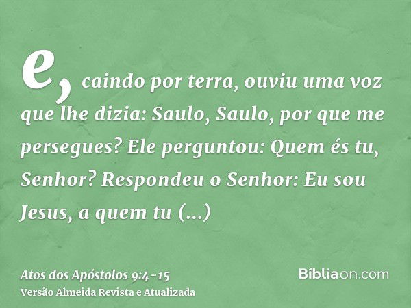 e, caindo por terra, ouviu uma voz que lhe dizia: Saulo, Saulo, por que me persegues?Ele perguntou: Quem és tu, Senhor? Respondeu o Senhor: Eu sou Jesus, a quem