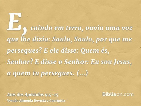 E, caindo em terra, ouviu uma voz que lhe dizia: Saulo, Saulo, por que me persegues?E ele disse: Quem és, Senhor? E disse o Senhor: Eu sou Jesus, a quem tu pers