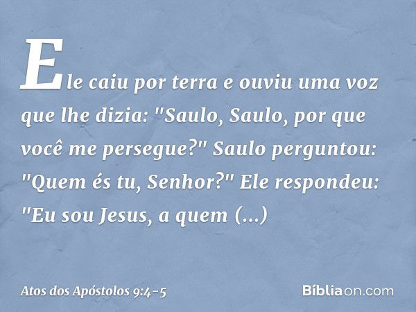 Ele caiu por terra e ouviu uma voz que lhe dizia: "Saulo, Saulo, por que você me persegue?" Saulo perguntou: "Quem és tu, Senhor?"
Ele respondeu: "Eu sou Jesus,