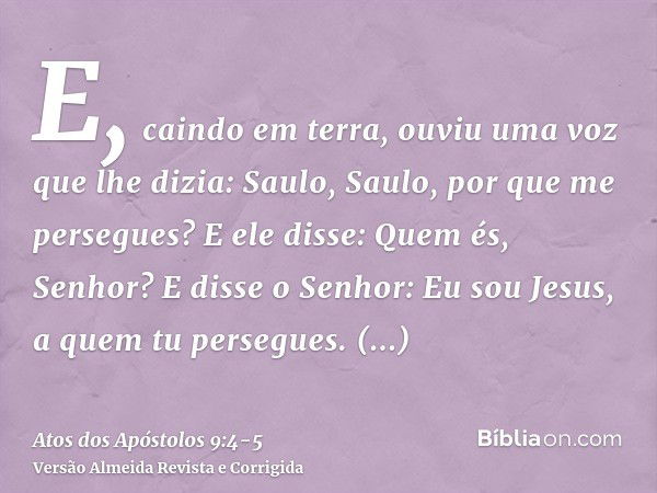 E, caindo em terra, ouviu uma voz que lhe dizia: Saulo, Saulo, por que me persegues?E ele disse: Quem és, Senhor? E disse o Senhor: Eu sou Jesus, a quem tu pers