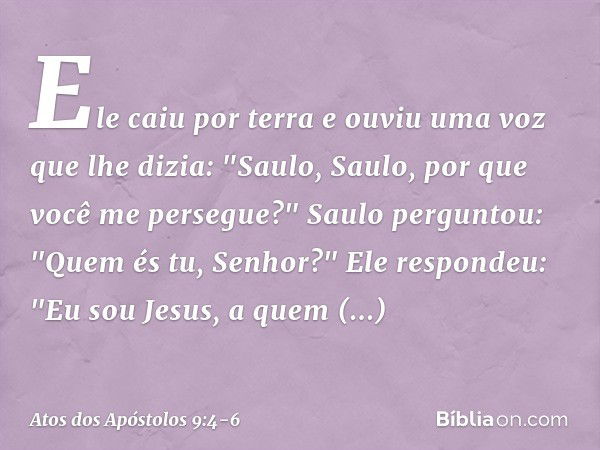 Ele caiu por terra e ouviu uma voz que lhe dizia: "Saulo, Saulo, por que você me persegue?" Saulo perguntou: "Quem és tu, Senhor?"
Ele respondeu: "Eu sou Jesus,