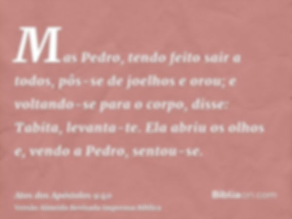 Mas Pedro, tendo feito sair a todos, pôs-se de joelhos e orou; e voltando-se para o corpo, disse: Tabita, levanta-te. Ela abriu os olhos e, vendo a Pedro, sento