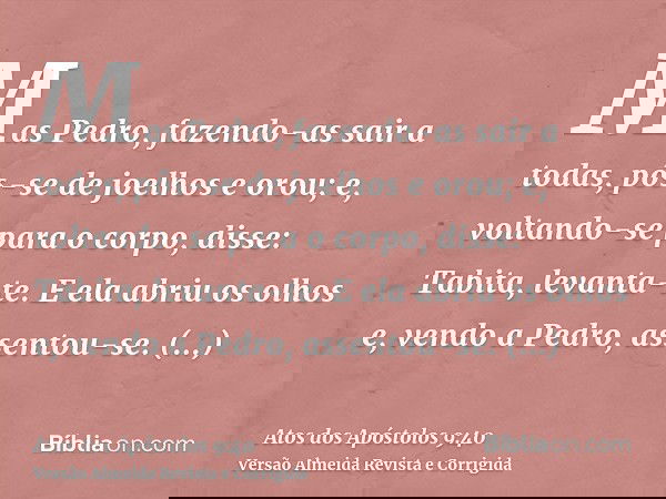Mas Pedro, fazendo-as sair a todas, pôs-se de joelhos e orou; e, voltando-se para o corpo, disse: Tabita, levanta-te. E ela abriu os olhos e, vendo a Pedro, ass