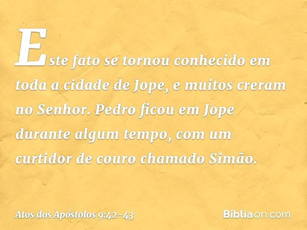 Este fato se tornou conhecido em toda a cidade de Jope, e muitos creram no Senhor. Pedro ficou em Jope durante algum tempo, com um curtidor de couro chamado Sim