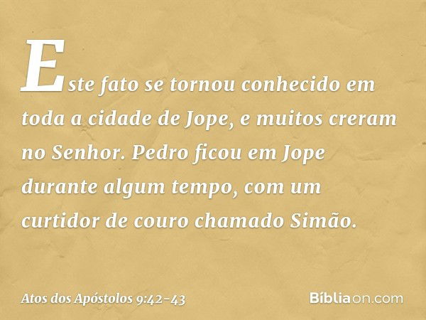 Este fato se tornou conhecido em toda a cidade de Jope, e muitos creram no Senhor. Pedro ficou em Jope durante algum tempo, com um curtidor de couro chamado Sim