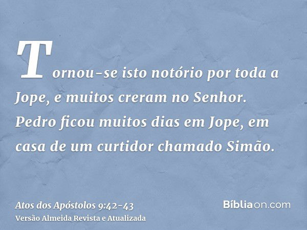 Tornou-se isto notório por toda a Jope, e muitos creram no Senhor.Pedro ficou muitos dias em Jope, em casa de um curtidor chamado Simão.