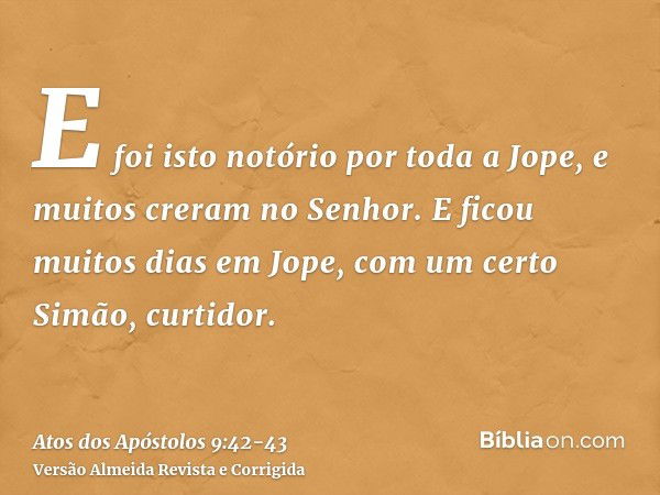 E foi isto notório por toda a Jope, e muitos creram no Senhor.E ficou muitos dias em Jope, com um certo Simão, curtidor.