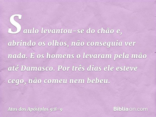 Saulo levantou-se do chão e, abrindo os olhos, não conseguia ver nada. E os homens o levaram pela mão até Damasco. Por três dias ele esteve cego, não comeu nem 