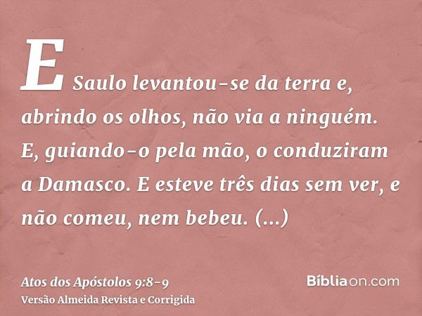 E Saulo levantou-se da terra e, abrindo os olhos, não via a ninguém. E, guiando-o pela mão, o conduziram a Damasco.E esteve três dias sem ver, e não comeu, nem 