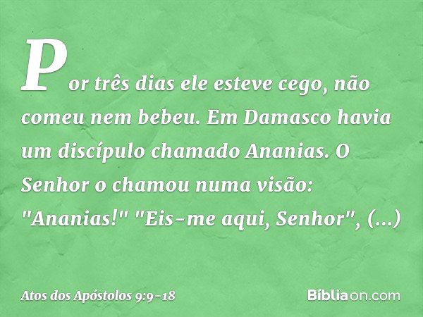 Por três dias ele esteve cego, não comeu nem bebeu. Em Damasco havia um discípulo chamado Ananias. O Senhor o chamou numa visão: "Ananias!"
"Eis-me aqui, Senhor