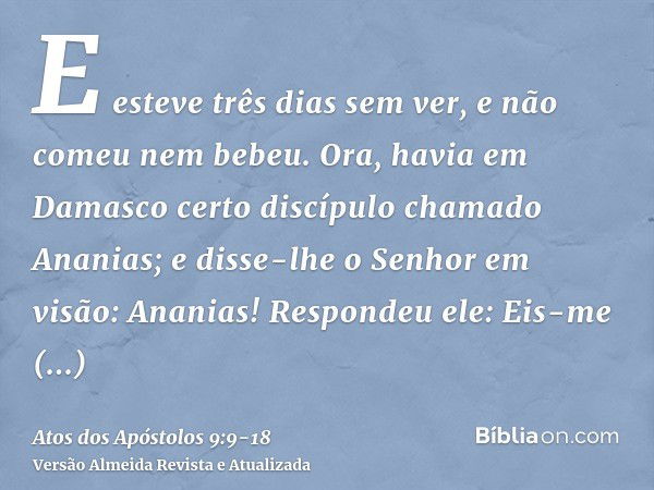 E esteve três dias sem ver, e não comeu nem bebeu.Ora, havia em Damasco certo discípulo chamado Ananias; e disse-lhe o Senhor em visão: Ananias! Respondeu ele: 