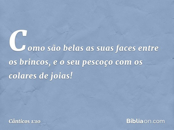 Como são belas as suas faces
entre os brincos,
e o seu pescoço com os colares de joias! -- Cânticos 1:10