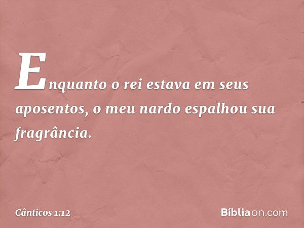 Enquanto o rei estava em seus aposentos,
o meu nardo espalhou sua fragrância. -- Cânticos 1:12