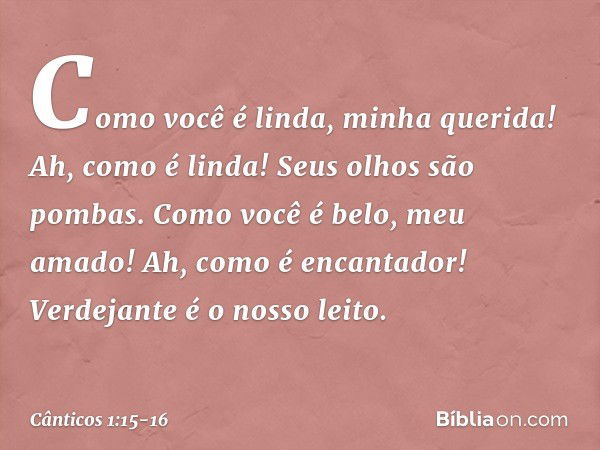 Como você é linda, minha querida!
Ah, como é linda!
Seus olhos são pombas. Como você é belo, meu amado!
Ah, como é encantador!
Verdejante é o nosso leito. -- Câ