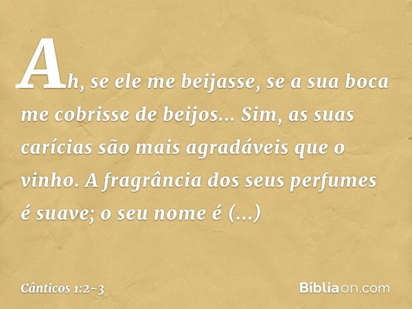 Ah, se ele me beijasse,
se a sua boca me cobrisse de beijos...
Sim, as suas carícias são mais agradáveis
que o vinho. A fragrância dos seus perfumes é suave;
o 