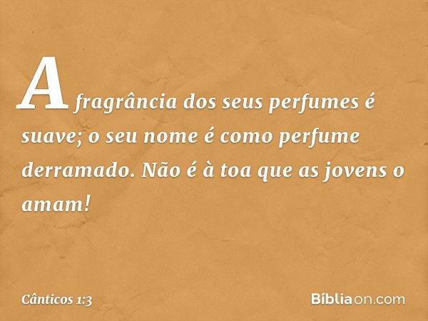 A fragrância dos seus perfumes é suave;
o seu nome é como perfume derramado.
Não é à toa que as jovens o amam! -- Cânticos 1:3