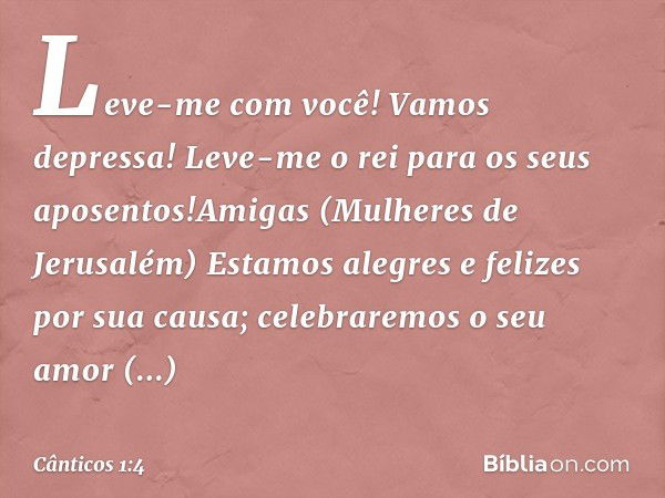 Leve-me com você! Vamos depressa!
Leve-me o rei para os seus aposentos!Amigas (Mulheres de Jerusalém)
Estamos alegres e felizes por sua causa;
celebraremos o se