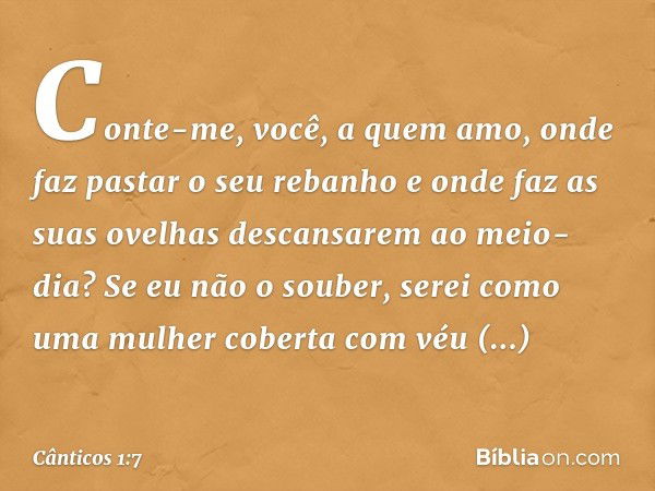 Conte-me, você, a quem amo,
onde faz pastar o seu rebanho
e onde faz as suas ovelhas
descansarem ao meio-dia?
Se eu não o souber,
serei como uma mulher coberta 