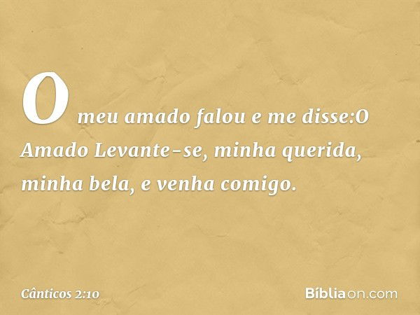 O meu amado falou e me disse:O Amado
Levante-se, minha querida,
minha bela, e venha comigo. -- Cânticos 2:10