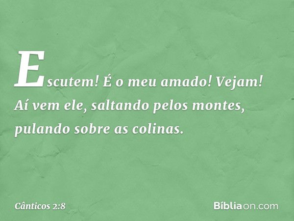 Escutem! É o meu amado!
Vejam! Aí vem ele,
saltando pelos montes,
pulando sobre as colinas. -- Cânticos 2:8