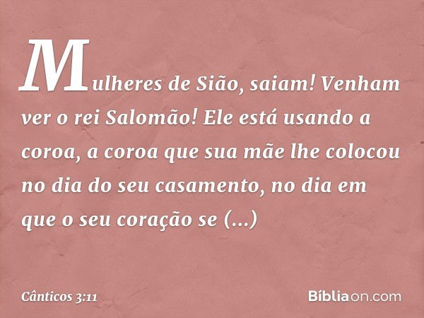 Mulheres de Sião, saiam!
Venham ver o rei Salomão!
Ele está usando a coroa,
a coroa que sua mãe lhe colocou
no dia do seu casamento,
no dia em que o seu coração