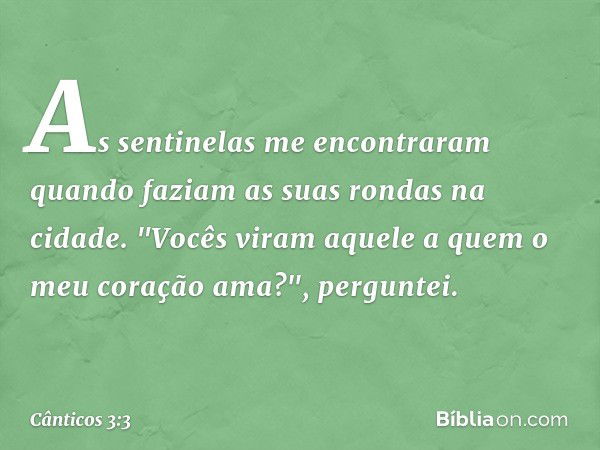 As sentinelas me encontraram
quando faziam as suas rondas na cidade.
"Vocês viram aquele a quem
o meu coração ama?", perguntei. -- Cânticos 3:3