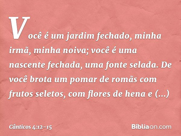 Você é um jardim fechado,
minha irmã, minha noiva;
você é uma nascente fechada,
uma fonte selada. De você brota um pomar de romãs
com frutos seletos,
com flores