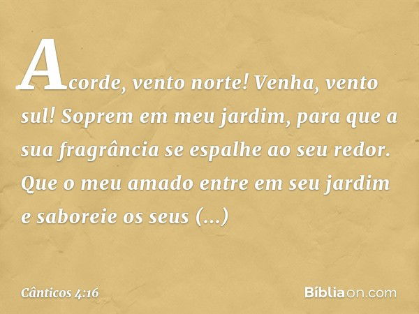 Acorde, vento norte!
Venha, vento sul!
Soprem em meu jardim,
para que a sua fragrância
se espalhe ao seu redor.
Que o meu amado entre em seu jardim
e saboreie o