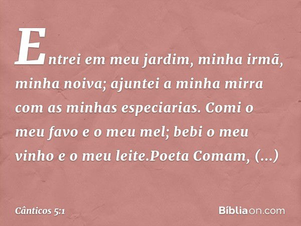 Entrei em meu jardim,
minha irmã, minha noiva;
ajuntei a minha mirra com
as minhas especiarias.
Comi o meu favo e o meu mel;
bebi o meu vinho e o meu leite.Poet