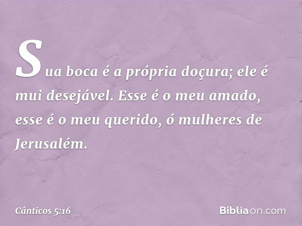 Sua boca é a própria doçura;
ele é mui desejável.
Esse é o meu amado,
esse é o meu querido,
ó mulheres de Jerusalém. -- Cânticos 5:16