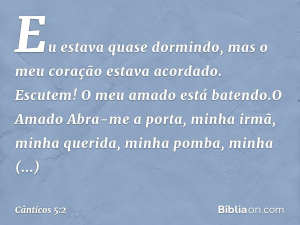 Eu estava quase dormindo,
mas o meu coração estava acordado.
Escutem! O meu amado está batendo.O Amado
Abra-me a porta, minha irmã,
minha querida, minha pomba,
