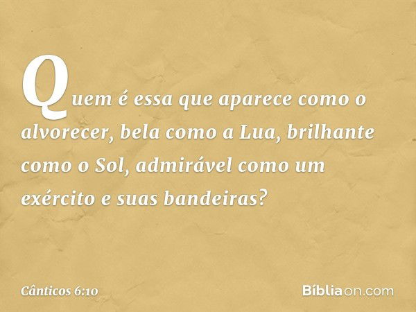 Quem é essa que aparece
como o alvorecer,
bela como a Lua, brilhante como o Sol,
admirável como um exército
e suas bandeiras? -- Cânticos 6:10