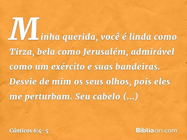 Minha querida, você é linda como Tirza,
bela como Jerusalém,
admirável como um exército
e suas bandeiras. Desvie de mim os seus olhos,
pois eles me perturbam.
S