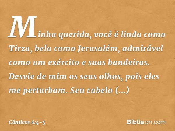 Minha querida, você é linda como Tirza,
bela como Jerusalém,
admirável como um exército
e suas bandeiras. Desvie de mim os seus olhos,
pois eles me perturbam.
S