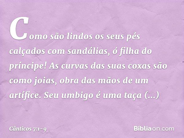 Como são lindos
os seus pés calçados com sandálias,
ó filha do príncipe!
As curvas das suas coxas são como joias,
obra das mãos de um artífice. Seu umbigo é uma