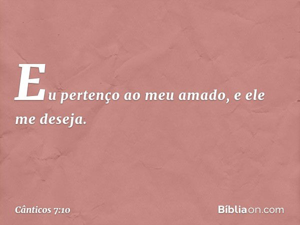 Eu pertenço ao meu amado,
e ele me deseja. -- Cânticos 7:10