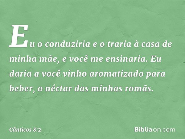 Eu o conduziria
e o traria à casa de minha mãe,
e você me ensinaria.
Eu daria a você vinho aromatizado
para beber,
o néctar das minhas romãs. -- Cânticos 8:2