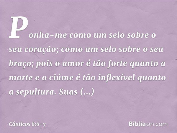 Ponha-me como um selo sobre
o seu coração;
como um selo sobre o seu braço;
pois o amor é tão forte quanto a morte
e o ciúme é tão inflexível
quanto a sepultura.