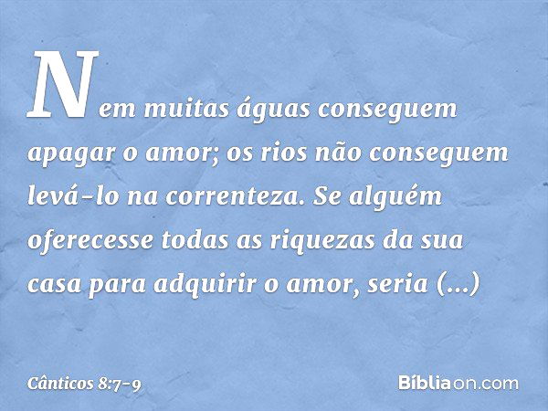 Nem muitas águas conseguem
apagar o amor;
os rios não conseguem levá-lo
na correnteza.
Se alguém oferecesse todas as riquezas
da sua casa para adquirir o amor,
