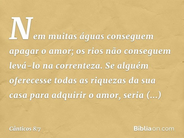 Nem muitas águas conseguem
apagar o amor;
os rios não conseguem levá-lo
na correnteza.
Se alguém oferecesse todas as riquezas
da sua casa para adquirir o amor,
