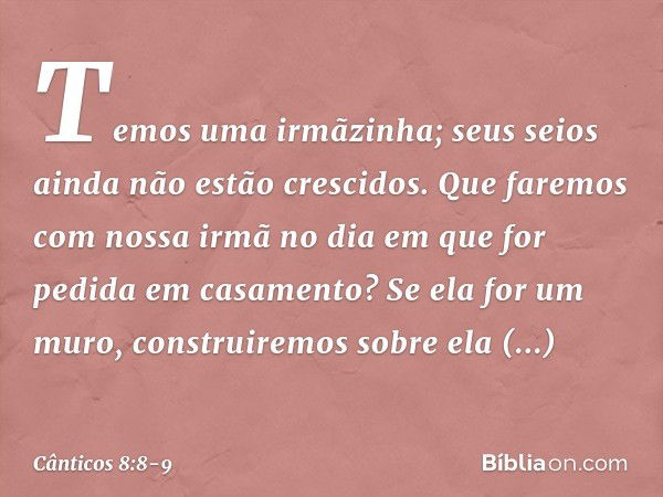 Temos uma irmãzinha;
seus seios ainda não estão crescidos.
Que faremos com nossa irmã
no dia em que for pedida
em casamento? Se ela for um muro,
construiremos s