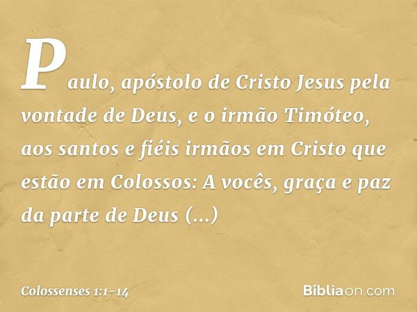 Paulo, apóstolo de Cristo Jesus pela vontade de Deus, e o irmão Timóteo, aos santos e fiéis irmãos em Cristo que estão em Colossos:
A vocês, graça e paz da part